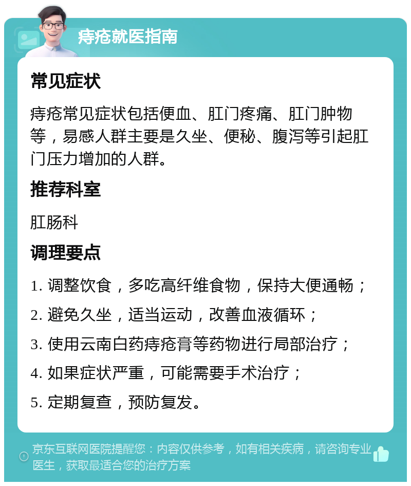 痔疮就医指南 常见症状 痔疮常见症状包括便血、肛门疼痛、肛门肿物等，易感人群主要是久坐、便秘、腹泻等引起肛门压力增加的人群。 推荐科室 肛肠科 调理要点 1. 调整饮食，多吃高纤维食物，保持大便通畅； 2. 避免久坐，适当运动，改善血液循环； 3. 使用云南白药痔疮膏等药物进行局部治疗； 4. 如果症状严重，可能需要手术治疗； 5. 定期复查，预防复发。