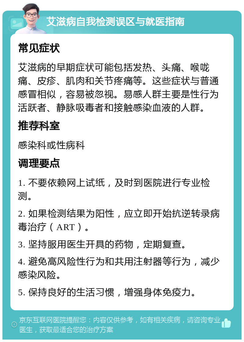 艾滋病自我检测误区与就医指南 常见症状 艾滋病的早期症状可能包括发热、头痛、喉咙痛、皮疹、肌肉和关节疼痛等。这些症状与普通感冒相似，容易被忽视。易感人群主要是性行为活跃者、静脉吸毒者和接触感染血液的人群。 推荐科室 感染科或性病科 调理要点 1. 不要依赖网上试纸，及时到医院进行专业检测。 2. 如果检测结果为阳性，应立即开始抗逆转录病毒治疗（ART）。 3. 坚持服用医生开具的药物，定期复查。 4. 避免高风险性行为和共用注射器等行为，减少感染风险。 5. 保持良好的生活习惯，增强身体免疫力。