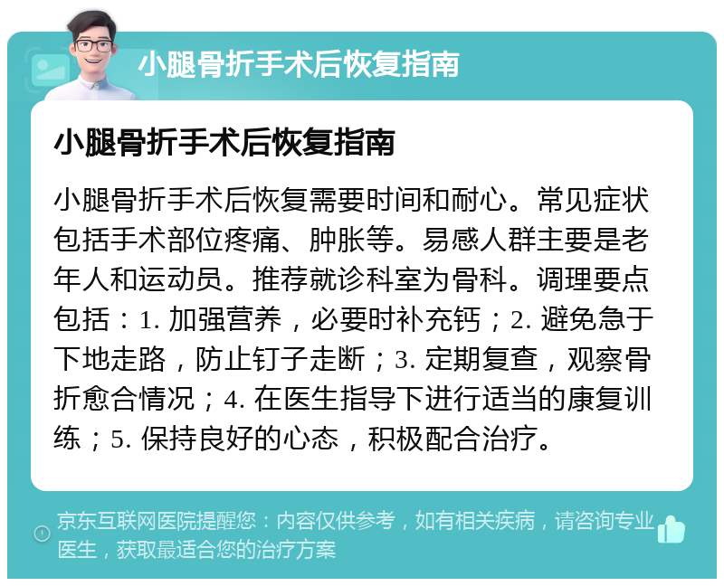 小腿骨折手术后恢复指南 小腿骨折手术后恢复指南 小腿骨折手术后恢复需要时间和耐心。常见症状包括手术部位疼痛、肿胀等。易感人群主要是老年人和运动员。推荐就诊科室为骨科。调理要点包括：1. 加强营养，必要时补充钙；2. 避免急于下地走路，防止钉子走断；3. 定期复查，观察骨折愈合情况；4. 在医生指导下进行适当的康复训练；5. 保持良好的心态，积极配合治疗。