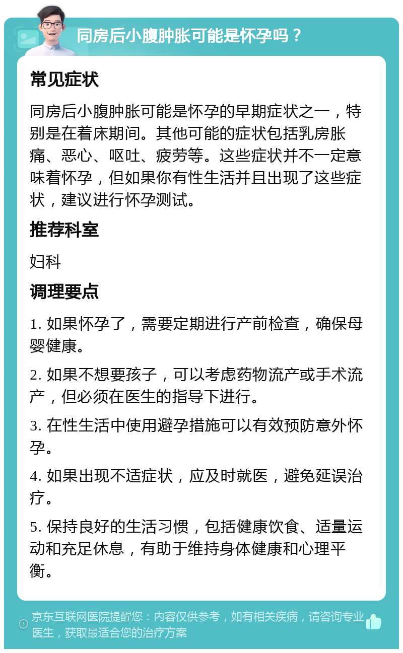 同房后小腹肿胀可能是怀孕吗？ 常见症状 同房后小腹肿胀可能是怀孕的早期症状之一，特别是在着床期间。其他可能的症状包括乳房胀痛、恶心、呕吐、疲劳等。这些症状并不一定意味着怀孕，但如果你有性生活并且出现了这些症状，建议进行怀孕测试。 推荐科室 妇科 调理要点 1. 如果怀孕了，需要定期进行产前检查，确保母婴健康。 2. 如果不想要孩子，可以考虑药物流产或手术流产，但必须在医生的指导下进行。 3. 在性生活中使用避孕措施可以有效预防意外怀孕。 4. 如果出现不适症状，应及时就医，避免延误治疗。 5. 保持良好的生活习惯，包括健康饮食、适量运动和充足休息，有助于维持身体健康和心理平衡。