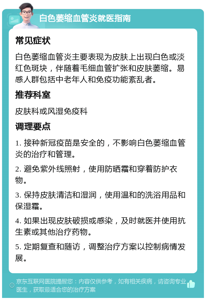 白色萎缩血管炎就医指南 常见症状 白色萎缩血管炎主要表现为皮肤上出现白色或淡红色斑块，伴随着毛细血管扩张和皮肤萎缩。易感人群包括中老年人和免疫功能紊乱者。 推荐科室 皮肤科或风湿免疫科 调理要点 1. 接种新冠疫苗是安全的，不影响白色萎缩血管炎的治疗和管理。 2. 避免紫外线照射，使用防晒霜和穿着防护衣物。 3. 保持皮肤清洁和湿润，使用温和的洗浴用品和保湿霜。 4. 如果出现皮肤破损或感染，及时就医并使用抗生素或其他治疗药物。 5. 定期复查和随访，调整治疗方案以控制病情发展。