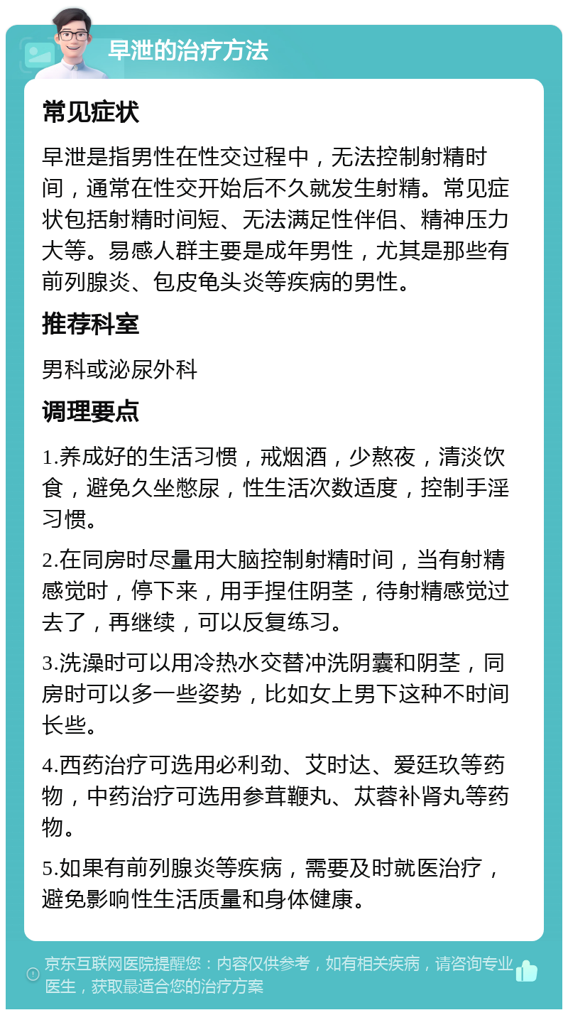 早泄的治疗方法 常见症状 早泄是指男性在性交过程中，无法控制射精时间，通常在性交开始后不久就发生射精。常见症状包括射精时间短、无法满足性伴侣、精神压力大等。易感人群主要是成年男性，尤其是那些有前列腺炎、包皮龟头炎等疾病的男性。 推荐科室 男科或泌尿外科 调理要点 1.养成好的生活习惯，戒烟酒，少熬夜，清淡饮食，避免久坐憋尿，性生活次数适度，控制手淫习惯。 2.在同房时尽量用大脑控制射精时间，当有射精感觉时，停下来，用手捏住阴茎，待射精感觉过去了，再继续，可以反复练习。 3.洗澡时可以用冷热水交替冲洗阴囊和阴茎，同房时可以多一些姿势，比如女上男下这种不时间长些。 4.西药治疗可选用必利劲、艾时达、爱廷玖等药物，中药治疗可选用参茸鞭丸、苁蓉补肾丸等药物。 5.如果有前列腺炎等疾病，需要及时就医治疗，避免影响性生活质量和身体健康。