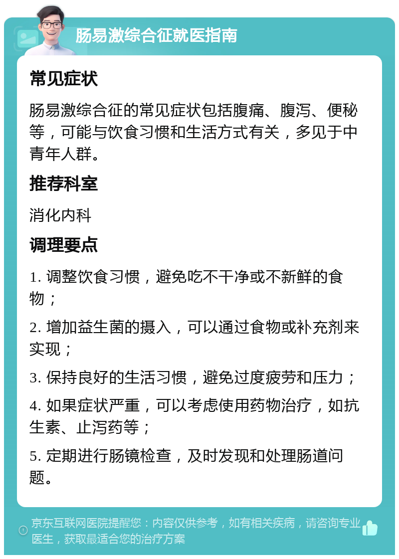 肠易激综合征就医指南 常见症状 肠易激综合征的常见症状包括腹痛、腹泻、便秘等，可能与饮食习惯和生活方式有关，多见于中青年人群。 推荐科室 消化内科 调理要点 1. 调整饮食习惯，避免吃不干净或不新鲜的食物； 2. 增加益生菌的摄入，可以通过食物或补充剂来实现； 3. 保持良好的生活习惯，避免过度疲劳和压力； 4. 如果症状严重，可以考虑使用药物治疗，如抗生素、止泻药等； 5. 定期进行肠镜检查，及时发现和处理肠道问题。