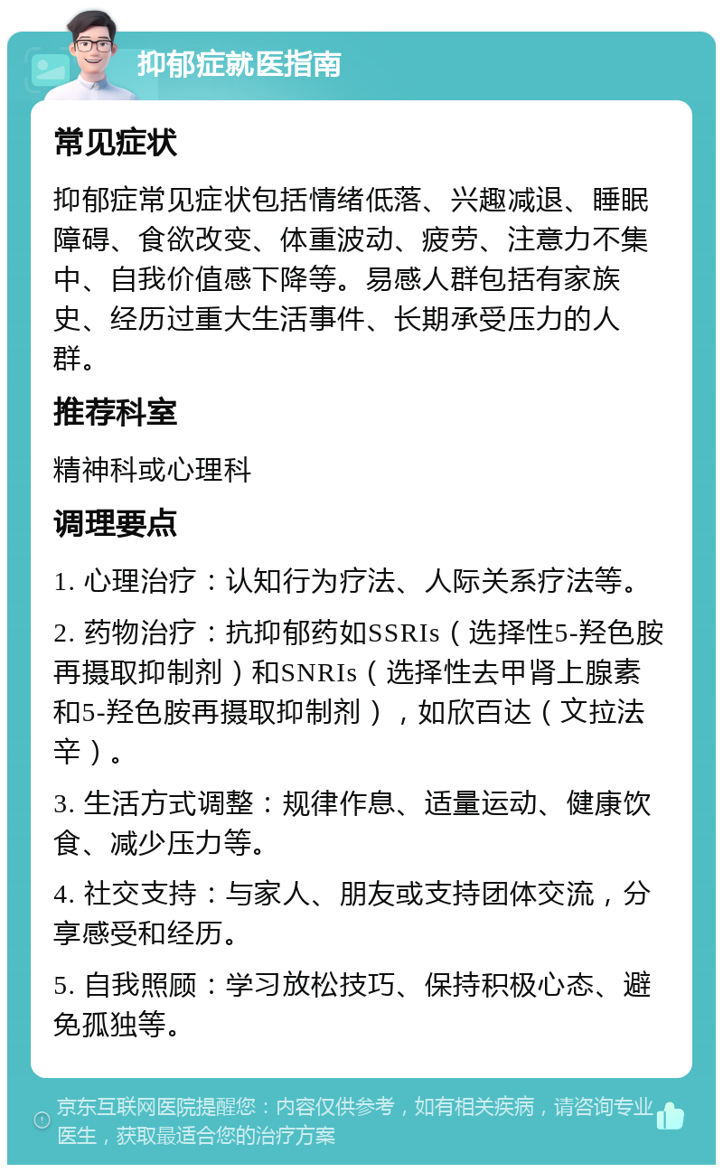 抑郁症就医指南 常见症状 抑郁症常见症状包括情绪低落、兴趣减退、睡眠障碍、食欲改变、体重波动、疲劳、注意力不集中、自我价值感下降等。易感人群包括有家族史、经历过重大生活事件、长期承受压力的人群。 推荐科室 精神科或心理科 调理要点 1. 心理治疗：认知行为疗法、人际关系疗法等。 2. 药物治疗：抗抑郁药如SSRIs（选择性5-羟色胺再摄取抑制剂）和SNRIs（选择性去甲肾上腺素和5-羟色胺再摄取抑制剂），如欣百达（文拉法辛）。 3. 生活方式调整：规律作息、适量运动、健康饮食、减少压力等。 4. 社交支持：与家人、朋友或支持团体交流，分享感受和经历。 5. 自我照顾：学习放松技巧、保持积极心态、避免孤独等。