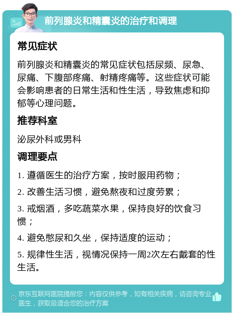 前列腺炎和精囊炎的治疗和调理 常见症状 前列腺炎和精囊炎的常见症状包括尿频、尿急、尿痛、下腹部疼痛、射精疼痛等。这些症状可能会影响患者的日常生活和性生活，导致焦虑和抑郁等心理问题。 推荐科室 泌尿外科或男科 调理要点 1. 遵循医生的治疗方案，按时服用药物； 2. 改善生活习惯，避免熬夜和过度劳累； 3. 戒烟酒，多吃蔬菜水果，保持良好的饮食习惯； 4. 避免憋尿和久坐，保持适度的运动； 5. 规律性生活，视情况保持一周2次左右戴套的性生活。