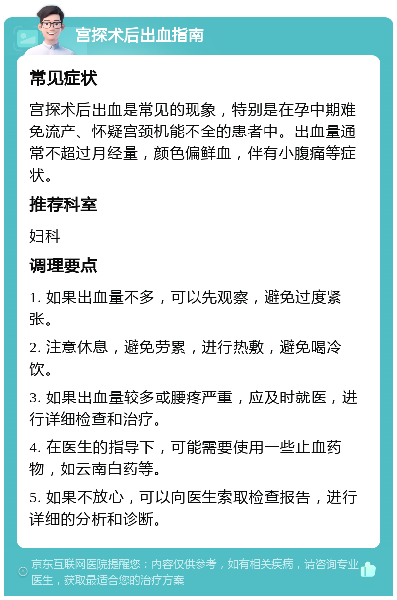 宫探术后出血指南 常见症状 宫探术后出血是常见的现象，特别是在孕中期难免流产、怀疑宫颈机能不全的患者中。出血量通常不超过月经量，颜色偏鲜血，伴有小腹痛等症状。 推荐科室 妇科 调理要点 1. 如果出血量不多，可以先观察，避免过度紧张。 2. 注意休息，避免劳累，进行热敷，避免喝冷饮。 3. 如果出血量较多或腰疼严重，应及时就医，进行详细检查和治疗。 4. 在医生的指导下，可能需要使用一些止血药物，如云南白药等。 5. 如果不放心，可以向医生索取检查报告，进行详细的分析和诊断。