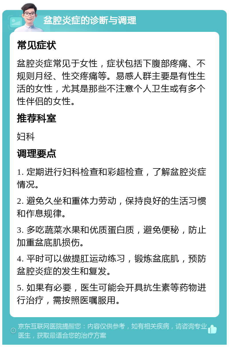 盆腔炎症的诊断与调理 常见症状 盆腔炎症常见于女性，症状包括下腹部疼痛、不规则月经、性交疼痛等。易感人群主要是有性生活的女性，尤其是那些不注意个人卫生或有多个性伴侣的女性。 推荐科室 妇科 调理要点 1. 定期进行妇科检查和彩超检查，了解盆腔炎症情况。 2. 避免久坐和重体力劳动，保持良好的生活习惯和作息规律。 3. 多吃蔬菜水果和优质蛋白质，避免便秘，防止加重盆底肌损伤。 4. 平时可以做提肛运动练习，锻炼盆底肌，预防盆腔炎症的发生和复发。 5. 如果有必要，医生可能会开具抗生素等药物进行治疗，需按照医嘱服用。