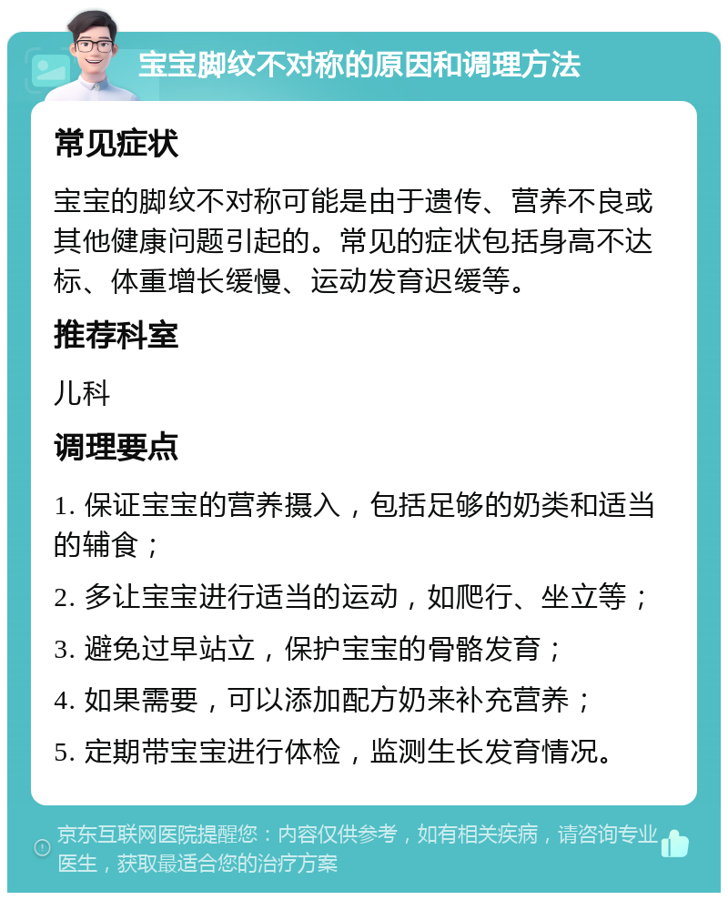 宝宝脚纹不对称的原因和调理方法 常见症状 宝宝的脚纹不对称可能是由于遗传、营养不良或其他健康问题引起的。常见的症状包括身高不达标、体重增长缓慢、运动发育迟缓等。 推荐科室 儿科 调理要点 1. 保证宝宝的营养摄入，包括足够的奶类和适当的辅食； 2. 多让宝宝进行适当的运动，如爬行、坐立等； 3. 避免过早站立，保护宝宝的骨骼发育； 4. 如果需要，可以添加配方奶来补充营养； 5. 定期带宝宝进行体检，监测生长发育情况。