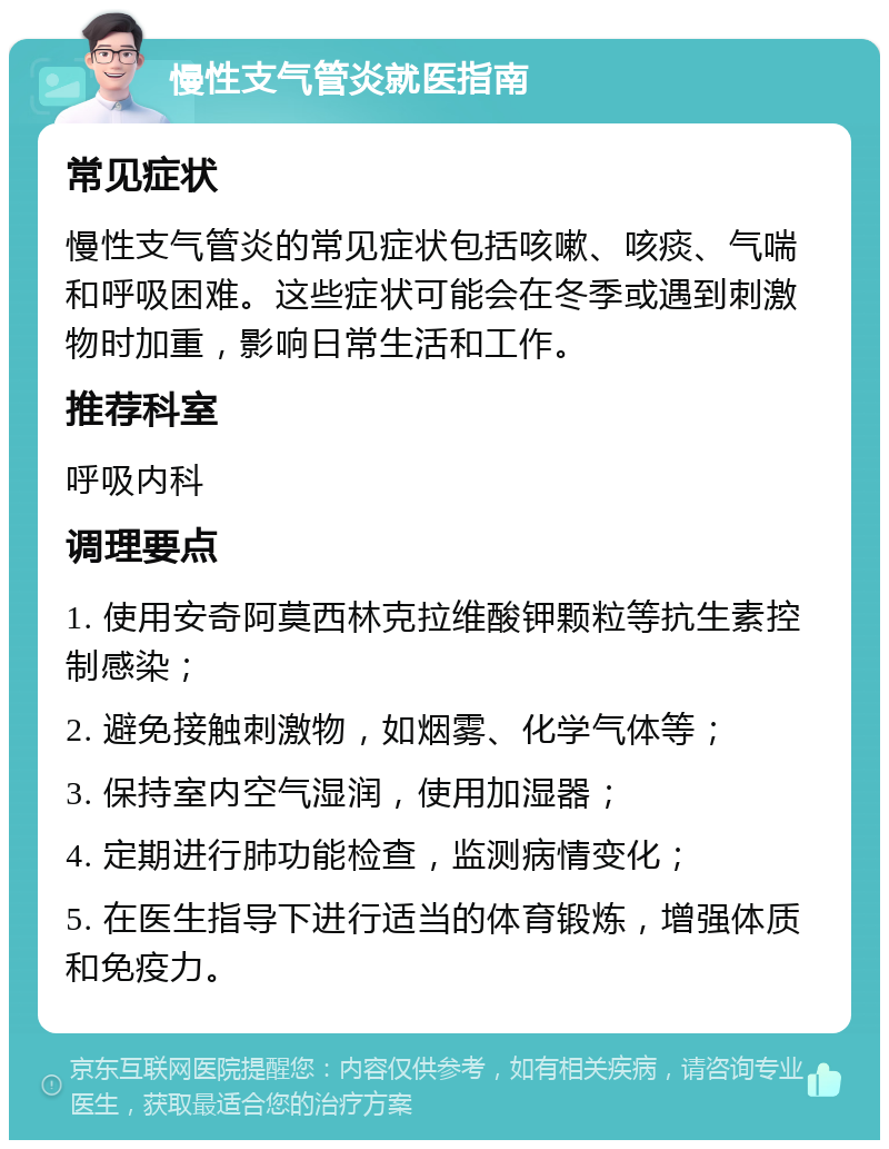 慢性支气管炎就医指南 常见症状 慢性支气管炎的常见症状包括咳嗽、咳痰、气喘和呼吸困难。这些症状可能会在冬季或遇到刺激物时加重，影响日常生活和工作。 推荐科室 呼吸内科 调理要点 1. 使用安奇阿莫西林克拉维酸钾颗粒等抗生素控制感染； 2. 避免接触刺激物，如烟雾、化学气体等； 3. 保持室内空气湿润，使用加湿器； 4. 定期进行肺功能检查，监测病情变化； 5. 在医生指导下进行适当的体育锻炼，增强体质和免疫力。