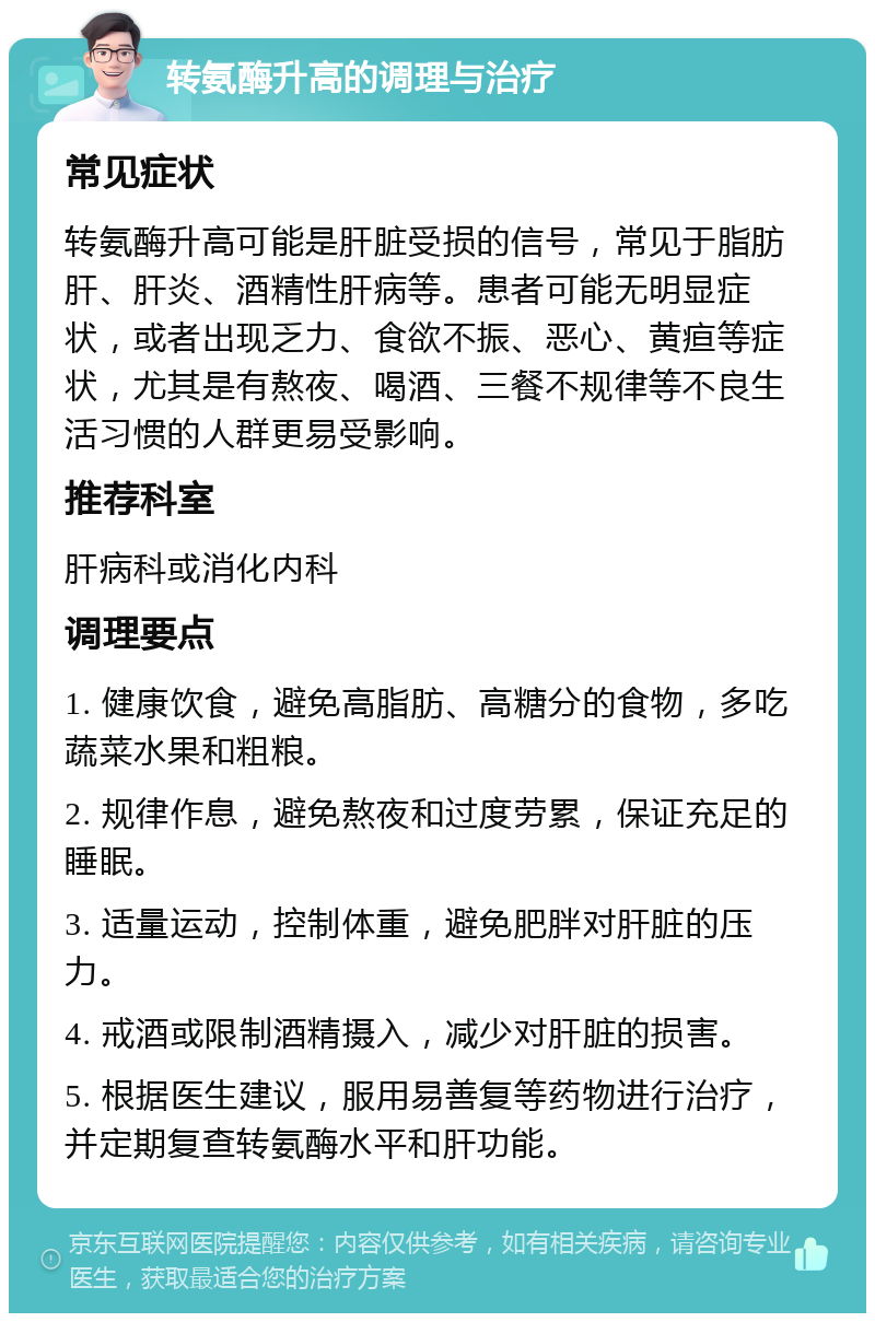 转氨酶升高的调理与治疗 常见症状 转氨酶升高可能是肝脏受损的信号，常见于脂肪肝、肝炎、酒精性肝病等。患者可能无明显症状，或者出现乏力、食欲不振、恶心、黄疸等症状，尤其是有熬夜、喝酒、三餐不规律等不良生活习惯的人群更易受影响。 推荐科室 肝病科或消化内科 调理要点 1. 健康饮食，避免高脂肪、高糖分的食物，多吃蔬菜水果和粗粮。 2. 规律作息，避免熬夜和过度劳累，保证充足的睡眠。 3. 适量运动，控制体重，避免肥胖对肝脏的压力。 4. 戒酒或限制酒精摄入，减少对肝脏的损害。 5. 根据医生建议，服用易善复等药物进行治疗，并定期复查转氨酶水平和肝功能。