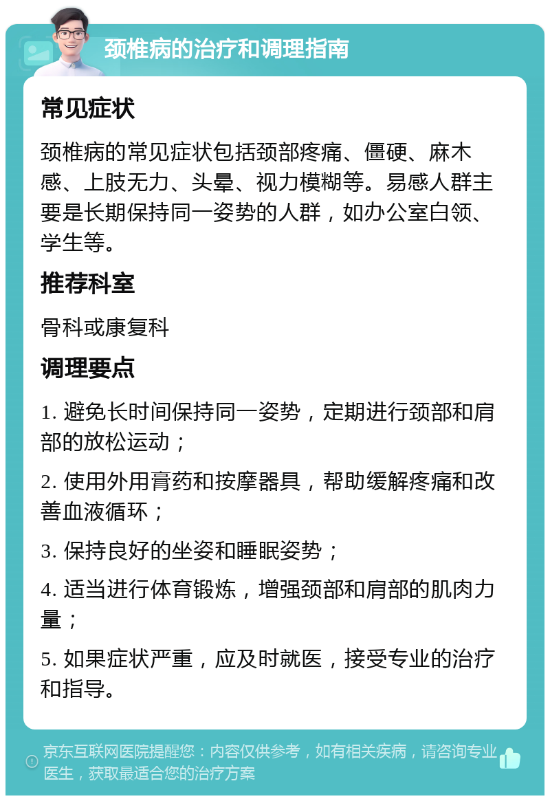 颈椎病的治疗和调理指南 常见症状 颈椎病的常见症状包括颈部疼痛、僵硬、麻木感、上肢无力、头晕、视力模糊等。易感人群主要是长期保持同一姿势的人群，如办公室白领、学生等。 推荐科室 骨科或康复科 调理要点 1. 避免长时间保持同一姿势，定期进行颈部和肩部的放松运动； 2. 使用外用膏药和按摩器具，帮助缓解疼痛和改善血液循环； 3. 保持良好的坐姿和睡眠姿势； 4. 适当进行体育锻炼，增强颈部和肩部的肌肉力量； 5. 如果症状严重，应及时就医，接受专业的治疗和指导。