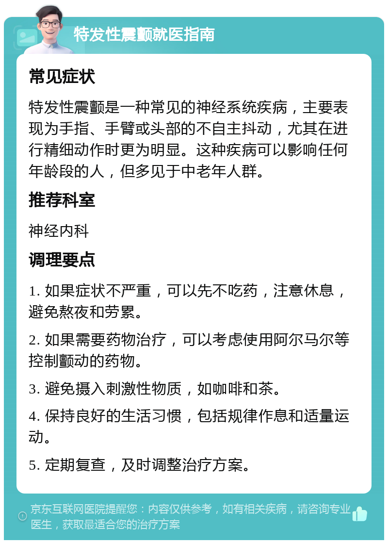 特发性震颤就医指南 常见症状 特发性震颤是一种常见的神经系统疾病，主要表现为手指、手臂或头部的不自主抖动，尤其在进行精细动作时更为明显。这种疾病可以影响任何年龄段的人，但多见于中老年人群。 推荐科室 神经内科 调理要点 1. 如果症状不严重，可以先不吃药，注意休息，避免熬夜和劳累。 2. 如果需要药物治疗，可以考虑使用阿尔马尔等控制颤动的药物。 3. 避免摄入刺激性物质，如咖啡和茶。 4. 保持良好的生活习惯，包括规律作息和适量运动。 5. 定期复查，及时调整治疗方案。