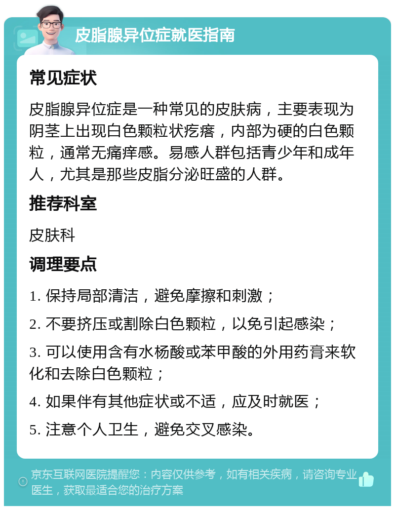 皮脂腺异位症就医指南 常见症状 皮脂腺异位症是一种常见的皮肤病，主要表现为阴茎上出现白色颗粒状疙瘩，内部为硬的白色颗粒，通常无痛痒感。易感人群包括青少年和成年人，尤其是那些皮脂分泌旺盛的人群。 推荐科室 皮肤科 调理要点 1. 保持局部清洁，避免摩擦和刺激； 2. 不要挤压或割除白色颗粒，以免引起感染； 3. 可以使用含有水杨酸或苯甲酸的外用药膏来软化和去除白色颗粒； 4. 如果伴有其他症状或不适，应及时就医； 5. 注意个人卫生，避免交叉感染。