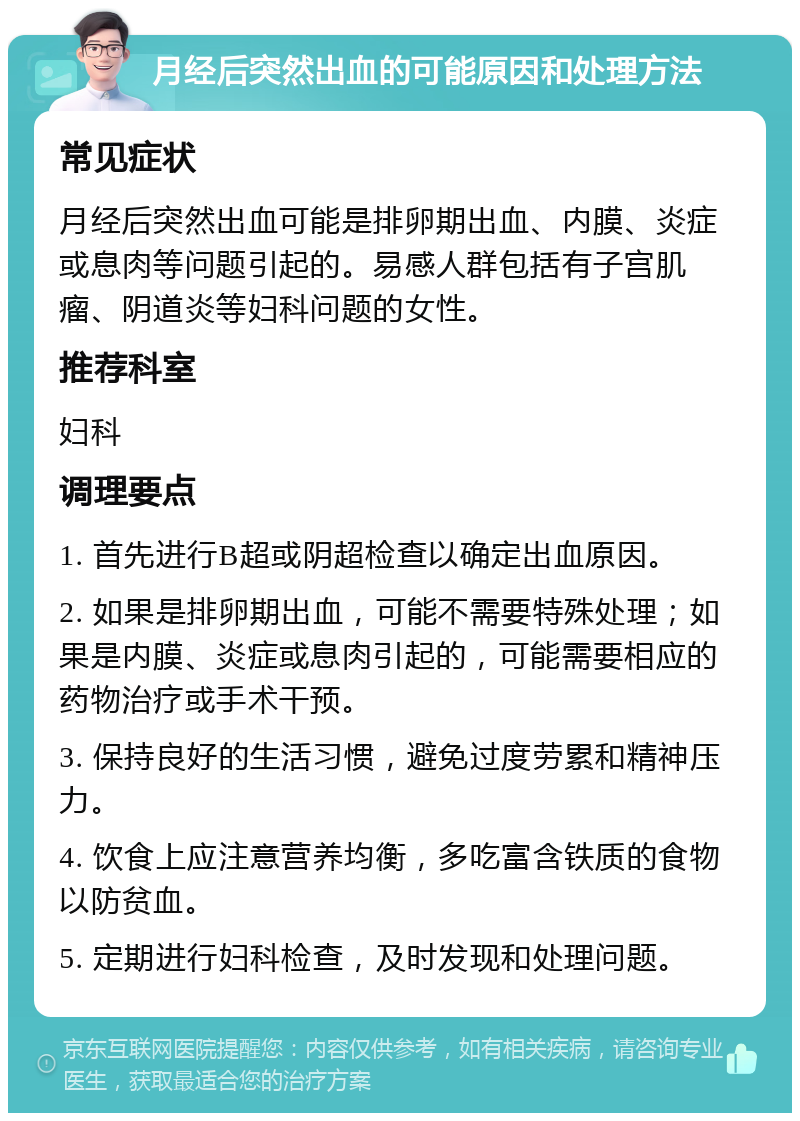 月经后突然出血的可能原因和处理方法 常见症状 月经后突然出血可能是排卵期出血、内膜、炎症或息肉等问题引起的。易感人群包括有子宫肌瘤、阴道炎等妇科问题的女性。 推荐科室 妇科 调理要点 1. 首先进行B超或阴超检查以确定出血原因。 2. 如果是排卵期出血，可能不需要特殊处理；如果是内膜、炎症或息肉引起的，可能需要相应的药物治疗或手术干预。 3. 保持良好的生活习惯，避免过度劳累和精神压力。 4. 饮食上应注意营养均衡，多吃富含铁质的食物以防贫血。 5. 定期进行妇科检查，及时发现和处理问题。