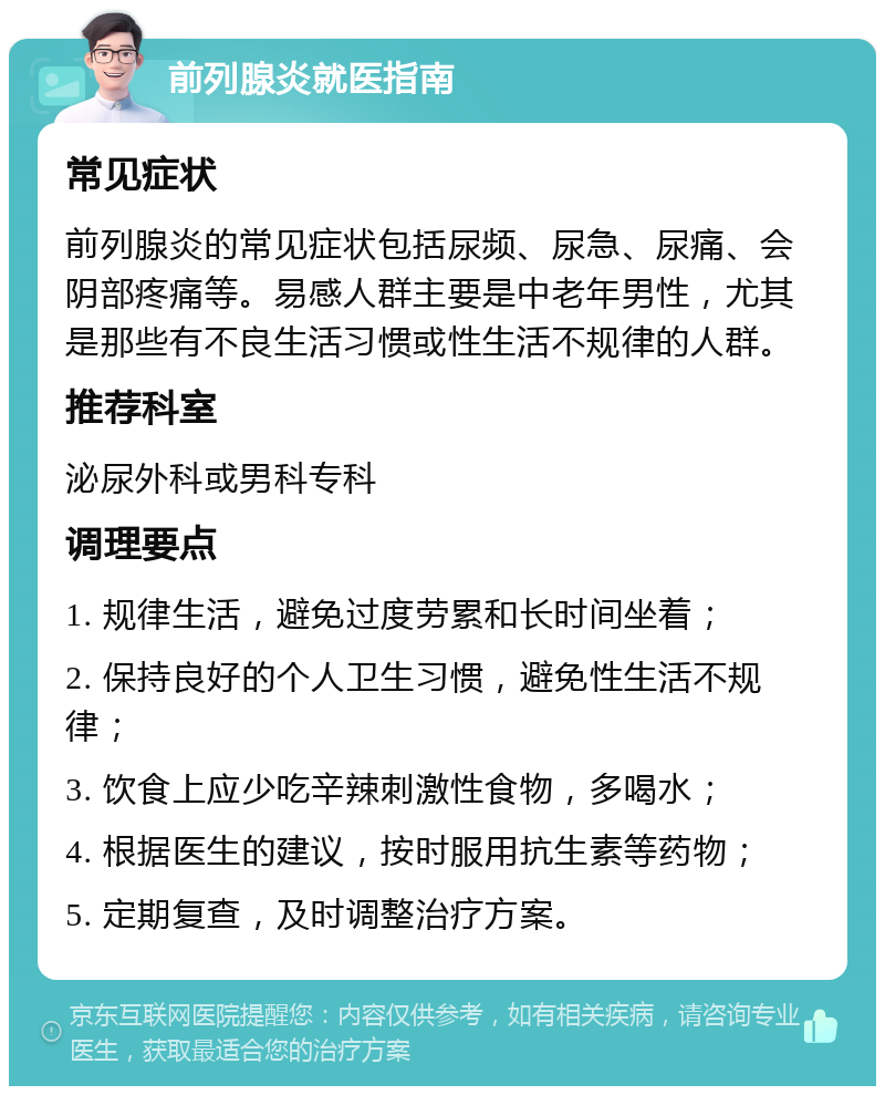 前列腺炎就医指南 常见症状 前列腺炎的常见症状包括尿频、尿急、尿痛、会阴部疼痛等。易感人群主要是中老年男性，尤其是那些有不良生活习惯或性生活不规律的人群。 推荐科室 泌尿外科或男科专科 调理要点 1. 规律生活，避免过度劳累和长时间坐着； 2. 保持良好的个人卫生习惯，避免性生活不规律； 3. 饮食上应少吃辛辣刺激性食物，多喝水； 4. 根据医生的建议，按时服用抗生素等药物； 5. 定期复查，及时调整治疗方案。