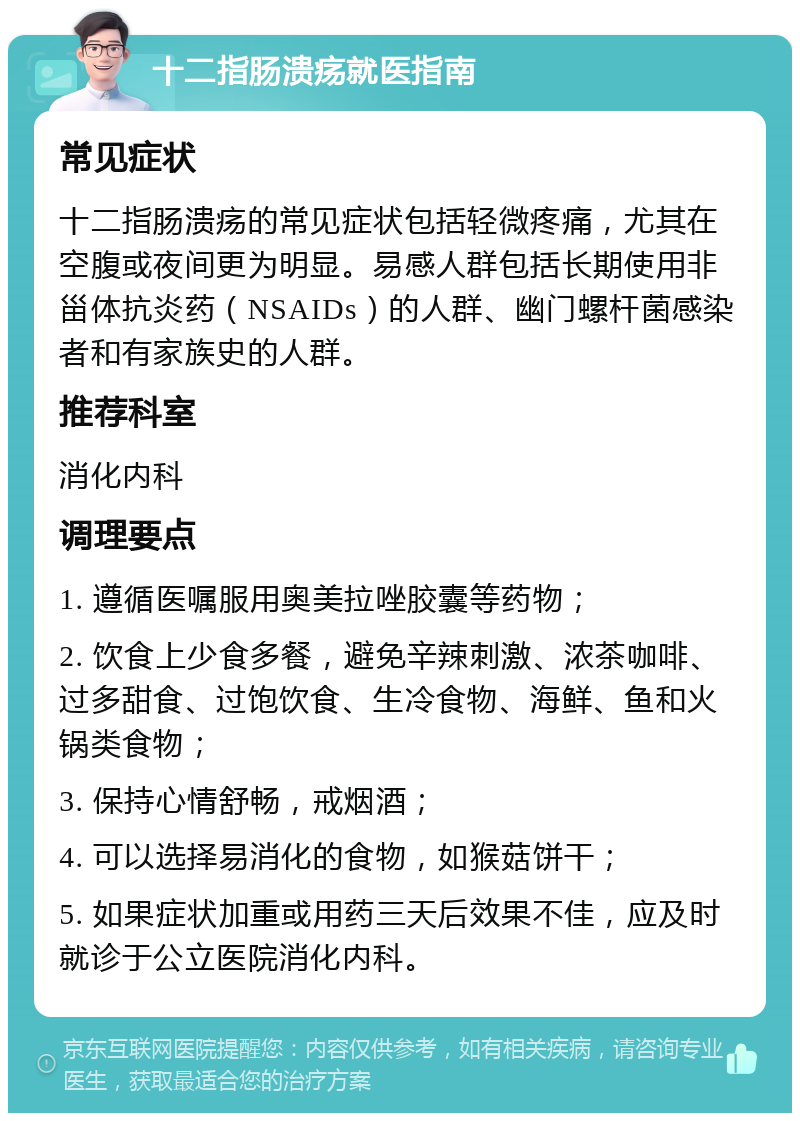 十二指肠溃疡就医指南 常见症状 十二指肠溃疡的常见症状包括轻微疼痛，尤其在空腹或夜间更为明显。易感人群包括长期使用非甾体抗炎药（NSAIDs）的人群、幽门螺杆菌感染者和有家族史的人群。 推荐科室 消化内科 调理要点 1. 遵循医嘱服用奥美拉唑胶囊等药物； 2. 饮食上少食多餐，避免辛辣刺激、浓茶咖啡、过多甜食、过饱饮食、生冷食物、海鲜、鱼和火锅类食物； 3. 保持心情舒畅，戒烟酒； 4. 可以选择易消化的食物，如猴菇饼干； 5. 如果症状加重或用药三天后效果不佳，应及时就诊于公立医院消化内科。