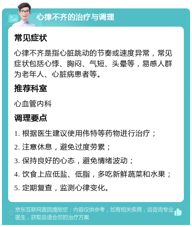 心律不齐的治疗与调理 常见症状 心律不齐是指心脏跳动的节奏或速度异常，常见症状包括心悸、胸闷、气短、头晕等，易感人群为老年人、心脏病患者等。 推荐科室 心血管内科 调理要点 1. 根据医生建议使用伟特等药物进行治疗； 2. 注意休息，避免过度劳累； 3. 保持良好的心态，避免情绪波动； 4. 饮食上应低盐、低脂，多吃新鲜蔬菜和水果； 5. 定期复查，监测心律变化。