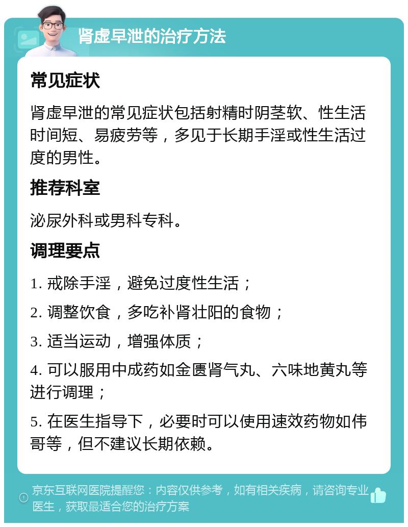 肾虚早泄的治疗方法 常见症状 肾虚早泄的常见症状包括射精时阴茎软、性生活时间短、易疲劳等，多见于长期手淫或性生活过度的男性。 推荐科室 泌尿外科或男科专科。 调理要点 1. 戒除手淫，避免过度性生活； 2. 调整饮食，多吃补肾壮阳的食物； 3. 适当运动，增强体质； 4. 可以服用中成药如金匮肾气丸、六味地黄丸等进行调理； 5. 在医生指导下，必要时可以使用速效药物如伟哥等，但不建议长期依赖。