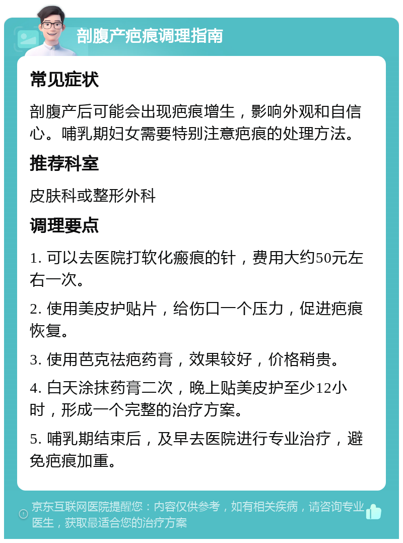 剖腹产疤痕调理指南 常见症状 剖腹产后可能会出现疤痕增生，影响外观和自信心。哺乳期妇女需要特别注意疤痕的处理方法。 推荐科室 皮肤科或整形外科 调理要点 1. 可以去医院打软化瘢痕的针，费用大约50元左右一次。 2. 使用美皮护贴片，给伤口一个压力，促进疤痕恢复。 3. 使用芭克祛疤药膏，效果较好，价格稍贵。 4. 白天涂抹药膏二次，晚上贴美皮护至少12小时，形成一个完整的治疗方案。 5. 哺乳期结束后，及早去医院进行专业治疗，避免疤痕加重。