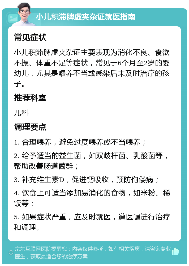 小儿积滞脾虚夹杂证就医指南 常见症状 小儿积滞脾虚夹杂证主要表现为消化不良、食欲不振、体重不足等症状，常见于6个月至2岁的婴幼儿，尤其是喂养不当或感染后未及时治疗的孩子。 推荐科室 儿科 调理要点 1. 合理喂养，避免过度喂养或不当喂养； 2. 给予适当的益生菌，如双歧杆菌、乳酸菌等，帮助改善肠道菌群； 3. 补充维生素D，促进钙吸收，预防佝偻病； 4. 饮食上可适当添加易消化的食物，如米粉、稀饭等； 5. 如果症状严重，应及时就医，遵医嘱进行治疗和调理。