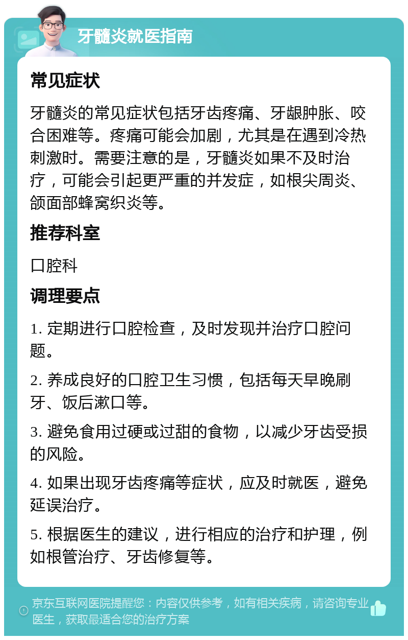 牙髓炎就医指南 常见症状 牙髓炎的常见症状包括牙齿疼痛、牙龈肿胀、咬合困难等。疼痛可能会加剧，尤其是在遇到冷热刺激时。需要注意的是，牙髓炎如果不及时治疗，可能会引起更严重的并发症，如根尖周炎、颌面部蜂窝织炎等。 推荐科室 口腔科 调理要点 1. 定期进行口腔检查，及时发现并治疗口腔问题。 2. 养成良好的口腔卫生习惯，包括每天早晚刷牙、饭后漱口等。 3. 避免食用过硬或过甜的食物，以减少牙齿受损的风险。 4. 如果出现牙齿疼痛等症状，应及时就医，避免延误治疗。 5. 根据医生的建议，进行相应的治疗和护理，例如根管治疗、牙齿修复等。