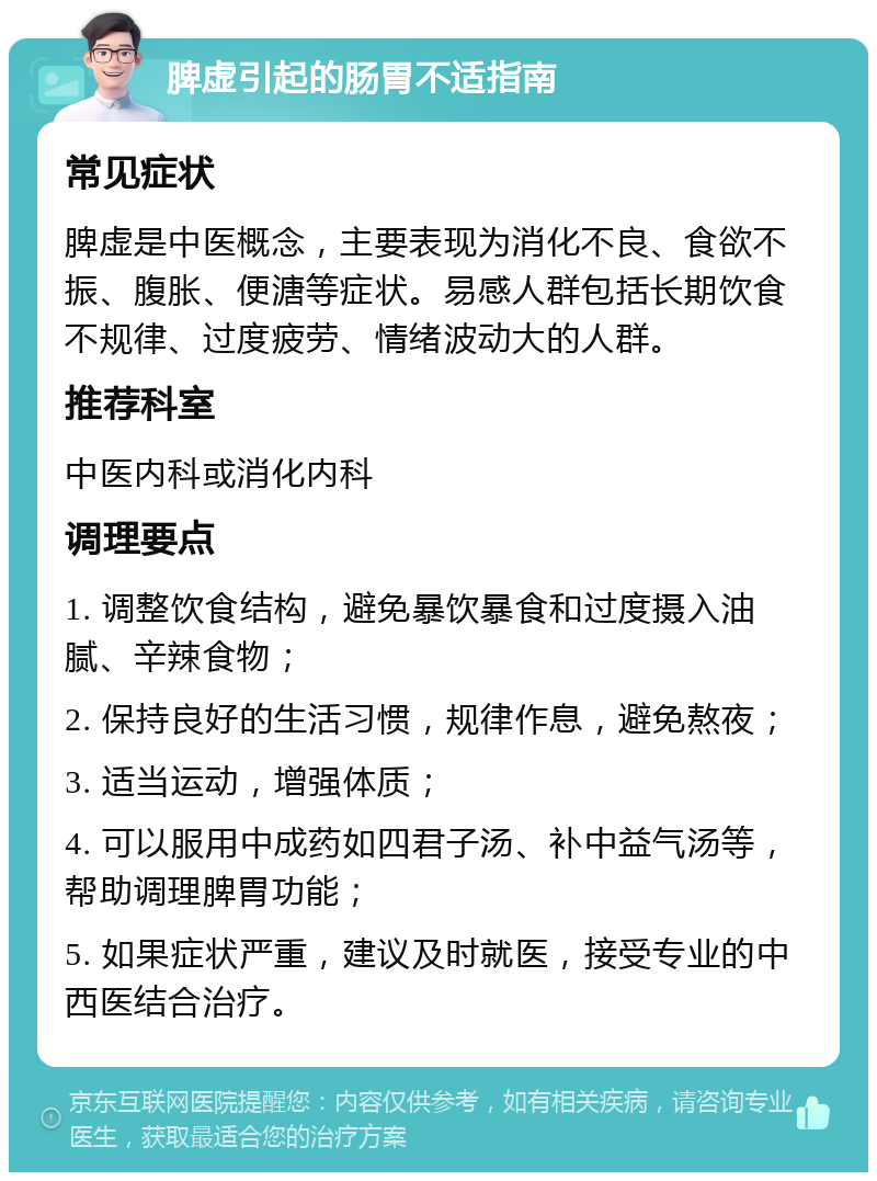 脾虚引起的肠胃不适指南 常见症状 脾虚是中医概念，主要表现为消化不良、食欲不振、腹胀、便溏等症状。易感人群包括长期饮食不规律、过度疲劳、情绪波动大的人群。 推荐科室 中医内科或消化内科 调理要点 1. 调整饮食结构，避免暴饮暴食和过度摄入油腻、辛辣食物； 2. 保持良好的生活习惯，规律作息，避免熬夜； 3. 适当运动，增强体质； 4. 可以服用中成药如四君子汤、补中益气汤等，帮助调理脾胃功能； 5. 如果症状严重，建议及时就医，接受专业的中西医结合治疗。