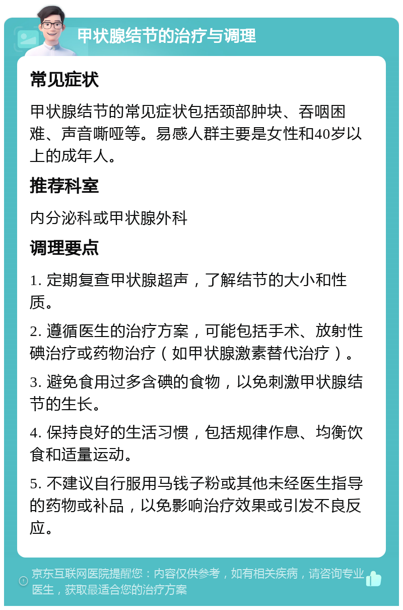 甲状腺结节的治疗与调理 常见症状 甲状腺结节的常见症状包括颈部肿块、吞咽困难、声音嘶哑等。易感人群主要是女性和40岁以上的成年人。 推荐科室 内分泌科或甲状腺外科 调理要点 1. 定期复查甲状腺超声，了解结节的大小和性质。 2. 遵循医生的治疗方案，可能包括手术、放射性碘治疗或药物治疗（如甲状腺激素替代治疗）。 3. 避免食用过多含碘的食物，以免刺激甲状腺结节的生长。 4. 保持良好的生活习惯，包括规律作息、均衡饮食和适量运动。 5. 不建议自行服用马钱子粉或其他未经医生指导的药物或补品，以免影响治疗效果或引发不良反应。