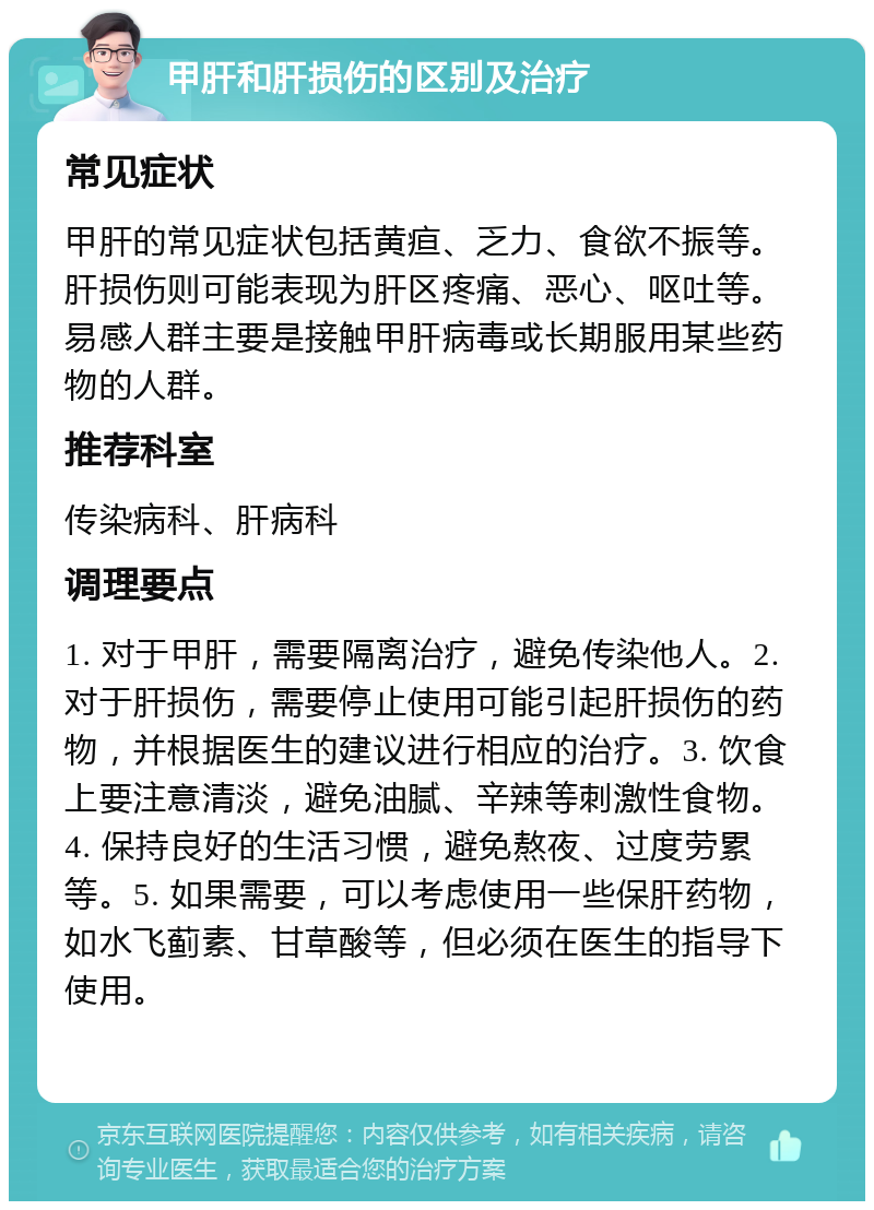 甲肝和肝损伤的区别及治疗 常见症状 甲肝的常见症状包括黄疸、乏力、食欲不振等。肝损伤则可能表现为肝区疼痛、恶心、呕吐等。易感人群主要是接触甲肝病毒或长期服用某些药物的人群。 推荐科室 传染病科、肝病科 调理要点 1. 对于甲肝，需要隔离治疗，避免传染他人。2. 对于肝损伤，需要停止使用可能引起肝损伤的药物，并根据医生的建议进行相应的治疗。3. 饮食上要注意清淡，避免油腻、辛辣等刺激性食物。4. 保持良好的生活习惯，避免熬夜、过度劳累等。5. 如果需要，可以考虑使用一些保肝药物，如水飞蓟素、甘草酸等，但必须在医生的指导下使用。