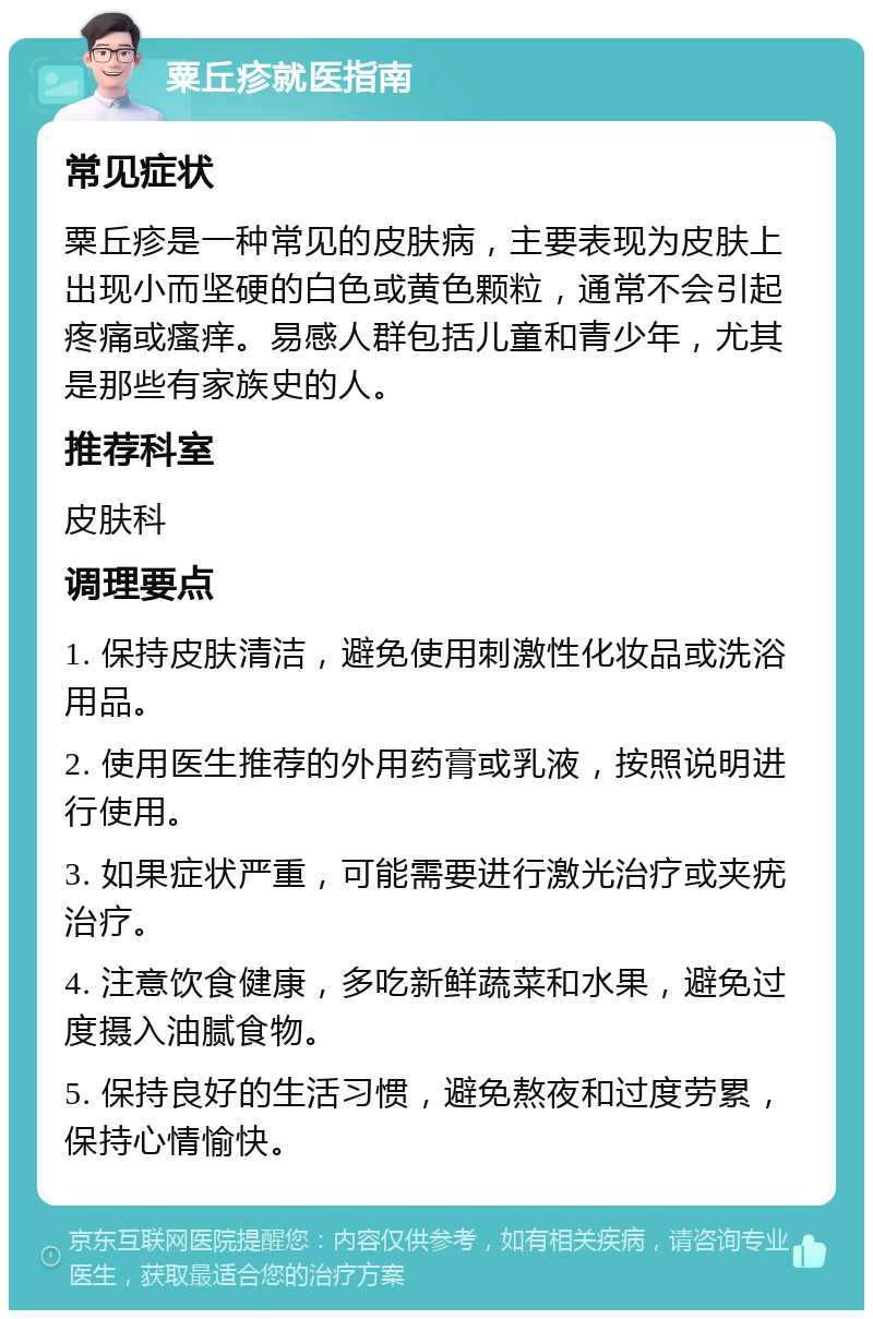 粟丘疹就医指南 常见症状 粟丘疹是一种常见的皮肤病，主要表现为皮肤上出现小而坚硬的白色或黄色颗粒，通常不会引起疼痛或瘙痒。易感人群包括儿童和青少年，尤其是那些有家族史的人。 推荐科室 皮肤科 调理要点 1. 保持皮肤清洁，避免使用刺激性化妆品或洗浴用品。 2. 使用医生推荐的外用药膏或乳液，按照说明进行使用。 3. 如果症状严重，可能需要进行激光治疗或夹疣治疗。 4. 注意饮食健康，多吃新鲜蔬菜和水果，避免过度摄入油腻食物。 5. 保持良好的生活习惯，避免熬夜和过度劳累，保持心情愉快。