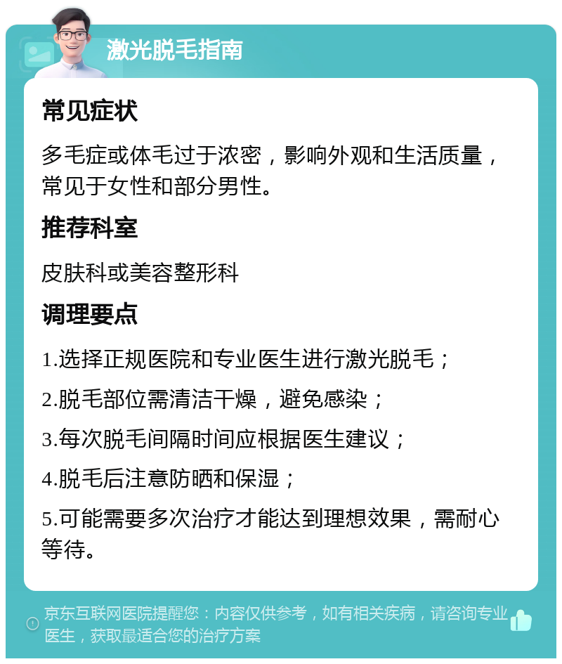 激光脱毛指南 常见症状 多毛症或体毛过于浓密，影响外观和生活质量，常见于女性和部分男性。 推荐科室 皮肤科或美容整形科 调理要点 1.选择正规医院和专业医生进行激光脱毛； 2.脱毛部位需清洁干燥，避免感染； 3.每次脱毛间隔时间应根据医生建议； 4.脱毛后注意防晒和保湿； 5.可能需要多次治疗才能达到理想效果，需耐心等待。