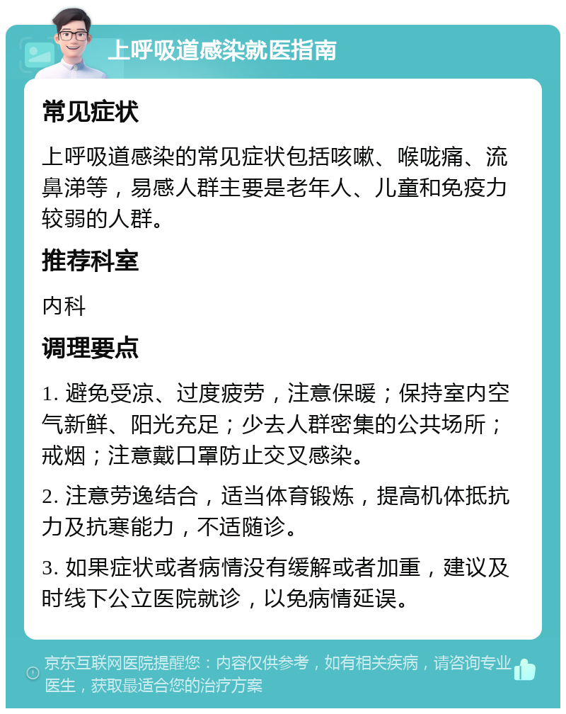 上呼吸道感染就医指南 常见症状 上呼吸道感染的常见症状包括咳嗽、喉咙痛、流鼻涕等，易感人群主要是老年人、儿童和免疫力较弱的人群。 推荐科室 内科 调理要点 1. 避免受凉、过度疲劳，注意保暖；保持室内空气新鲜、阳光充足；少去人群密集的公共场所；戒烟；注意戴口罩防止交叉感染。 2. 注意劳逸结合，适当体育锻炼，提高机体抵抗力及抗寒能力，不适随诊。 3. 如果症状或者病情没有缓解或者加重，建议及时线下公立医院就诊，以免病情延误。