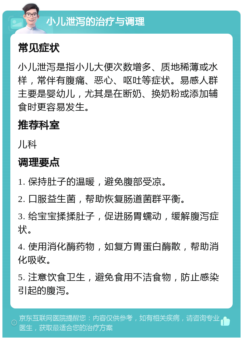 小儿泄泻的治疗与调理 常见症状 小儿泄泻是指小儿大便次数增多、质地稀薄或水样，常伴有腹痛、恶心、呕吐等症状。易感人群主要是婴幼儿，尤其是在断奶、换奶粉或添加辅食时更容易发生。 推荐科室 儿科 调理要点 1. 保持肚子的温暖，避免腹部受凉。 2. 口服益生菌，帮助恢复肠道菌群平衡。 3. 给宝宝揉揉肚子，促进肠胃蠕动，缓解腹泻症状。 4. 使用消化酶药物，如复方胃蛋白酶散，帮助消化吸收。 5. 注意饮食卫生，避免食用不洁食物，防止感染引起的腹泻。