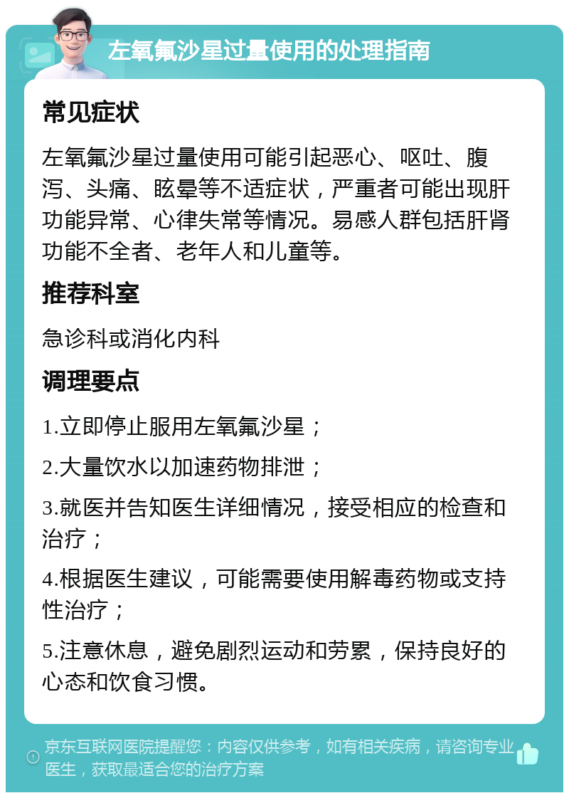 左氧氟沙星过量使用的处理指南 常见症状 左氧氟沙星过量使用可能引起恶心、呕吐、腹泻、头痛、眩晕等不适症状，严重者可能出现肝功能异常、心律失常等情况。易感人群包括肝肾功能不全者、老年人和儿童等。 推荐科室 急诊科或消化内科 调理要点 1.立即停止服用左氧氟沙星； 2.大量饮水以加速药物排泄； 3.就医并告知医生详细情况，接受相应的检查和治疗； 4.根据医生建议，可能需要使用解毒药物或支持性治疗； 5.注意休息，避免剧烈运动和劳累，保持良好的心态和饮食习惯。