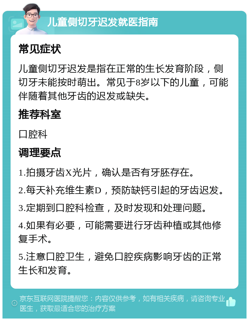 儿童侧切牙迟发就医指南 常见症状 儿童侧切牙迟发是指在正常的生长发育阶段，侧切牙未能按时萌出。常见于8岁以下的儿童，可能伴随着其他牙齿的迟发或缺失。 推荐科室 口腔科 调理要点 1.拍摄牙齿X光片，确认是否有牙胚存在。 2.每天补充维生素D，预防缺钙引起的牙齿迟发。 3.定期到口腔科检查，及时发现和处理问题。 4.如果有必要，可能需要进行牙齿种植或其他修复手术。 5.注意口腔卫生，避免口腔疾病影响牙齿的正常生长和发育。