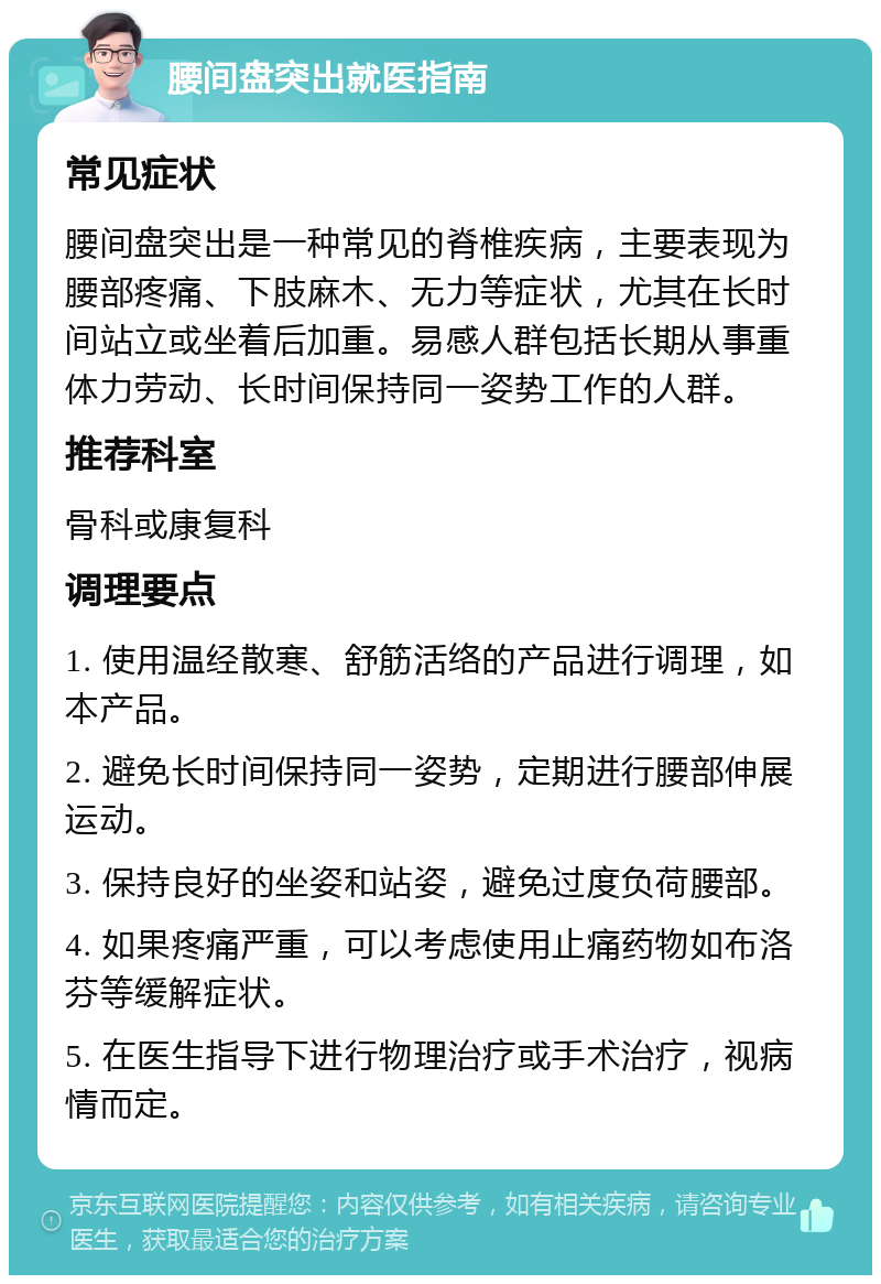 腰间盘突出就医指南 常见症状 腰间盘突出是一种常见的脊椎疾病，主要表现为腰部疼痛、下肢麻木、无力等症状，尤其在长时间站立或坐着后加重。易感人群包括长期从事重体力劳动、长时间保持同一姿势工作的人群。 推荐科室 骨科或康复科 调理要点 1. 使用温经散寒、舒筋活络的产品进行调理，如本产品。 2. 避免长时间保持同一姿势，定期进行腰部伸展运动。 3. 保持良好的坐姿和站姿，避免过度负荷腰部。 4. 如果疼痛严重，可以考虑使用止痛药物如布洛芬等缓解症状。 5. 在医生指导下进行物理治疗或手术治疗，视病情而定。