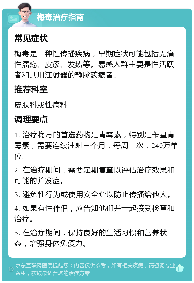 梅毒治疗指南 常见症状 梅毒是一种性传播疾病，早期症状可能包括无痛性溃疡、皮疹、发热等。易感人群主要是性活跃者和共用注射器的静脉药瘾者。 推荐科室 皮肤科或性病科 调理要点 1. 治疗梅毒的首选药物是青霉素，特别是苄星青霉素，需要连续注射三个月，每周一次，240万单位。 2. 在治疗期间，需要定期复查以评估治疗效果和可能的并发症。 3. 避免性行为或使用安全套以防止传播给他人。 4. 如果有性伴侣，应告知他们并一起接受检查和治疗。 5. 在治疗期间，保持良好的生活习惯和营养状态，增强身体免疫力。