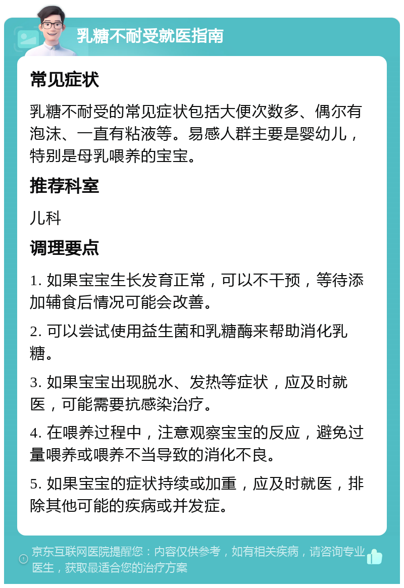 乳糖不耐受就医指南 常见症状 乳糖不耐受的常见症状包括大便次数多、偶尔有泡沫、一直有粘液等。易感人群主要是婴幼儿，特别是母乳喂养的宝宝。 推荐科室 儿科 调理要点 1. 如果宝宝生长发育正常，可以不干预，等待添加辅食后情况可能会改善。 2. 可以尝试使用益生菌和乳糖酶来帮助消化乳糖。 3. 如果宝宝出现脱水、发热等症状，应及时就医，可能需要抗感染治疗。 4. 在喂养过程中，注意观察宝宝的反应，避免过量喂养或喂养不当导致的消化不良。 5. 如果宝宝的症状持续或加重，应及时就医，排除其他可能的疾病或并发症。