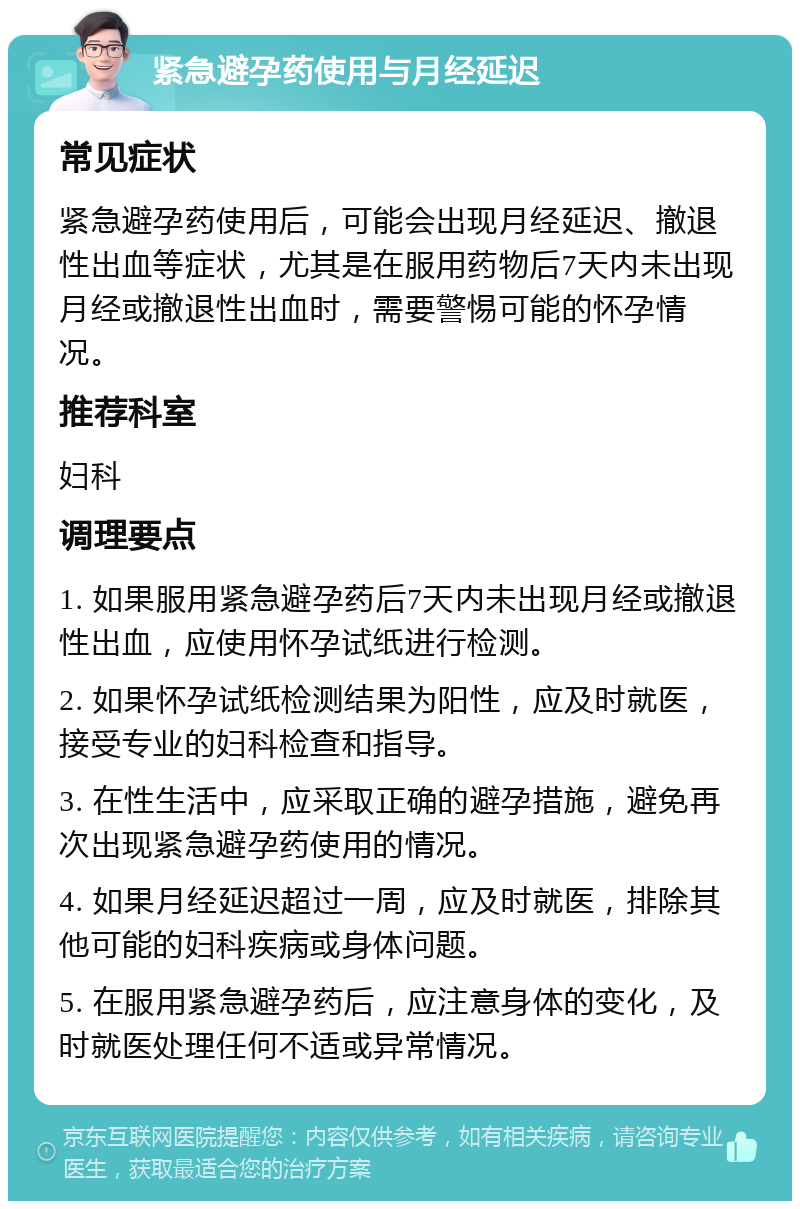 紧急避孕药使用与月经延迟 常见症状 紧急避孕药使用后，可能会出现月经延迟、撤退性出血等症状，尤其是在服用药物后7天内未出现月经或撤退性出血时，需要警惕可能的怀孕情况。 推荐科室 妇科 调理要点 1. 如果服用紧急避孕药后7天内未出现月经或撤退性出血，应使用怀孕试纸进行检测。 2. 如果怀孕试纸检测结果为阳性，应及时就医，接受专业的妇科检查和指导。 3. 在性生活中，应采取正确的避孕措施，避免再次出现紧急避孕药使用的情况。 4. 如果月经延迟超过一周，应及时就医，排除其他可能的妇科疾病或身体问题。 5. 在服用紧急避孕药后，应注意身体的变化，及时就医处理任何不适或异常情况。