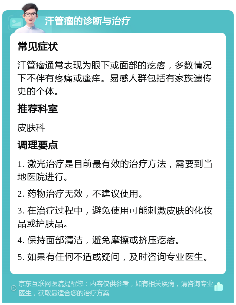 汗管瘤的诊断与治疗 常见症状 汗管瘤通常表现为眼下或面部的疙瘩，多数情况下不伴有疼痛或瘙痒。易感人群包括有家族遗传史的个体。 推荐科室 皮肤科 调理要点 1. 激光治疗是目前最有效的治疗方法，需要到当地医院进行。 2. 药物治疗无效，不建议使用。 3. 在治疗过程中，避免使用可能刺激皮肤的化妆品或护肤品。 4. 保持面部清洁，避免摩擦或挤压疙瘩。 5. 如果有任何不适或疑问，及时咨询专业医生。