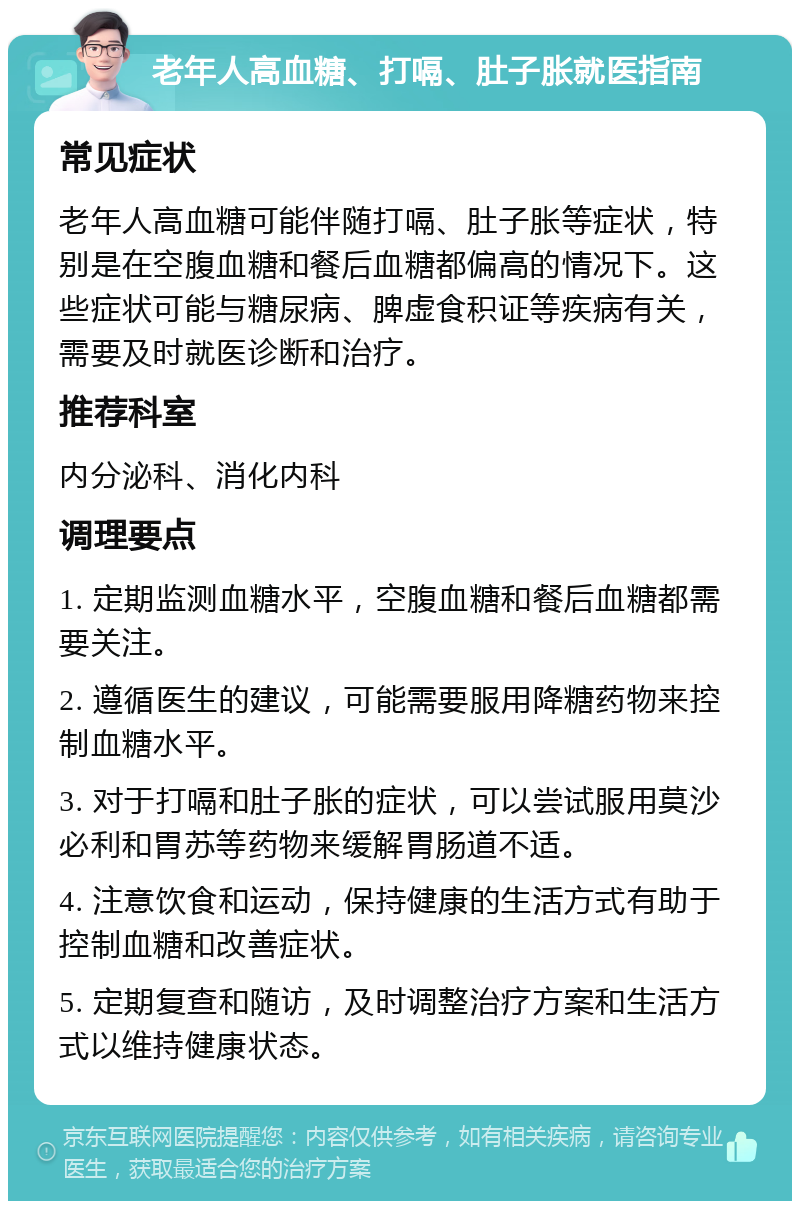 老年人高血糖、打嗝、肚子胀就医指南 常见症状 老年人高血糖可能伴随打嗝、肚子胀等症状，特别是在空腹血糖和餐后血糖都偏高的情况下。这些症状可能与糖尿病、脾虚食积证等疾病有关，需要及时就医诊断和治疗。 推荐科室 内分泌科、消化内科 调理要点 1. 定期监测血糖水平，空腹血糖和餐后血糖都需要关注。 2. 遵循医生的建议，可能需要服用降糖药物来控制血糖水平。 3. 对于打嗝和肚子胀的症状，可以尝试服用莫沙必利和胃苏等药物来缓解胃肠道不适。 4. 注意饮食和运动，保持健康的生活方式有助于控制血糖和改善症状。 5. 定期复查和随访，及时调整治疗方案和生活方式以维持健康状态。