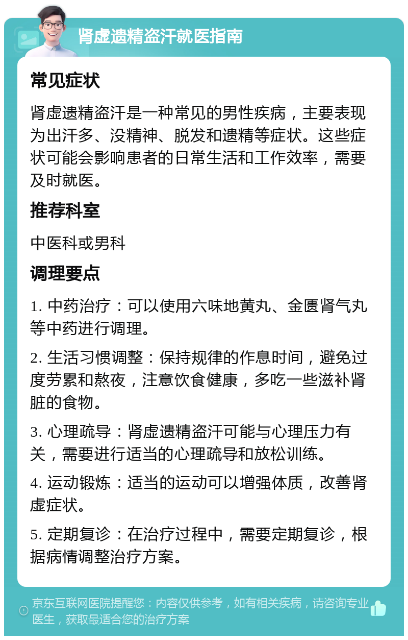 肾虚遗精盗汗就医指南 常见症状 肾虚遗精盗汗是一种常见的男性疾病，主要表现为出汗多、没精神、脱发和遗精等症状。这些症状可能会影响患者的日常生活和工作效率，需要及时就医。 推荐科室 中医科或男科 调理要点 1. 中药治疗：可以使用六味地黄丸、金匮肾气丸等中药进行调理。 2. 生活习惯调整：保持规律的作息时间，避免过度劳累和熬夜，注意饮食健康，多吃一些滋补肾脏的食物。 3. 心理疏导：肾虚遗精盗汗可能与心理压力有关，需要进行适当的心理疏导和放松训练。 4. 运动锻炼：适当的运动可以增强体质，改善肾虚症状。 5. 定期复诊：在治疗过程中，需要定期复诊，根据病情调整治疗方案。