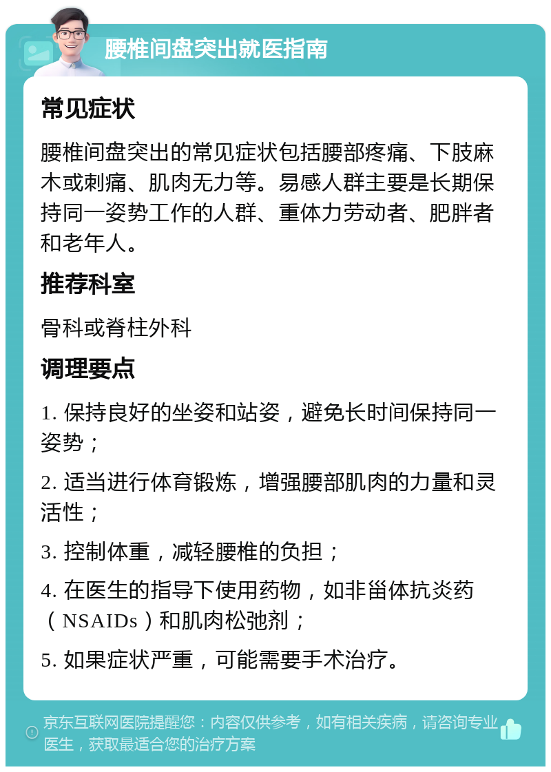 腰椎间盘突出就医指南 常见症状 腰椎间盘突出的常见症状包括腰部疼痛、下肢麻木或刺痛、肌肉无力等。易感人群主要是长期保持同一姿势工作的人群、重体力劳动者、肥胖者和老年人。 推荐科室 骨科或脊柱外科 调理要点 1. 保持良好的坐姿和站姿，避免长时间保持同一姿势； 2. 适当进行体育锻炼，增强腰部肌肉的力量和灵活性； 3. 控制体重，减轻腰椎的负担； 4. 在医生的指导下使用药物，如非甾体抗炎药（NSAIDs）和肌肉松弛剂； 5. 如果症状严重，可能需要手术治疗。