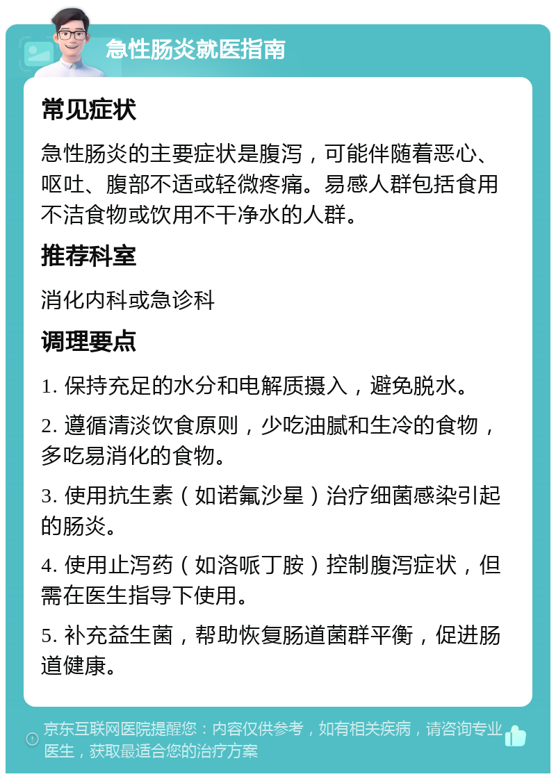 急性肠炎就医指南 常见症状 急性肠炎的主要症状是腹泻，可能伴随着恶心、呕吐、腹部不适或轻微疼痛。易感人群包括食用不洁食物或饮用不干净水的人群。 推荐科室 消化内科或急诊科 调理要点 1. 保持充足的水分和电解质摄入，避免脱水。 2. 遵循清淡饮食原则，少吃油腻和生冷的食物，多吃易消化的食物。 3. 使用抗生素（如诺氟沙星）治疗细菌感染引起的肠炎。 4. 使用止泻药（如洛哌丁胺）控制腹泻症状，但需在医生指导下使用。 5. 补充益生菌，帮助恢复肠道菌群平衡，促进肠道健康。