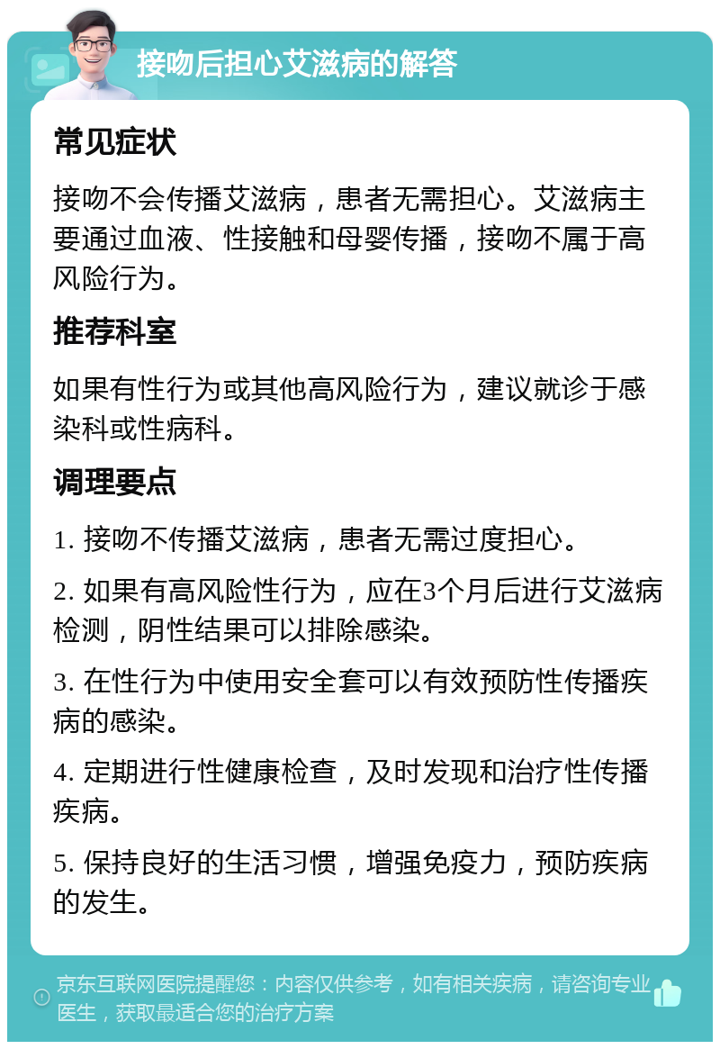 接吻后担心艾滋病的解答 常见症状 接吻不会传播艾滋病，患者无需担心。艾滋病主要通过血液、性接触和母婴传播，接吻不属于高风险行为。 推荐科室 如果有性行为或其他高风险行为，建议就诊于感染科或性病科。 调理要点 1. 接吻不传播艾滋病，患者无需过度担心。 2. 如果有高风险性行为，应在3个月后进行艾滋病检测，阴性结果可以排除感染。 3. 在性行为中使用安全套可以有效预防性传播疾病的感染。 4. 定期进行性健康检查，及时发现和治疗性传播疾病。 5. 保持良好的生活习惯，增强免疫力，预防疾病的发生。