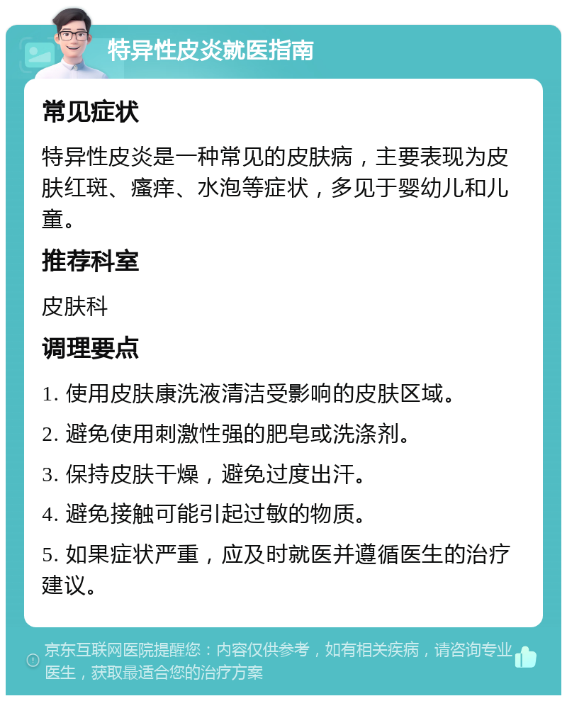 特异性皮炎就医指南 常见症状 特异性皮炎是一种常见的皮肤病，主要表现为皮肤红斑、瘙痒、水泡等症状，多见于婴幼儿和儿童。 推荐科室 皮肤科 调理要点 1. 使用皮肤康洗液清洁受影响的皮肤区域。 2. 避免使用刺激性强的肥皂或洗涤剂。 3. 保持皮肤干燥，避免过度出汗。 4. 避免接触可能引起过敏的物质。 5. 如果症状严重，应及时就医并遵循医生的治疗建议。