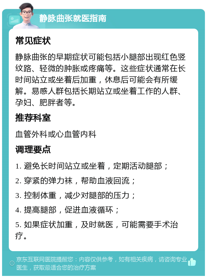 静脉曲张就医指南 常见症状 静脉曲张的早期症状可能包括小腿部出现红色竖纹路、轻微的肿胀或疼痛等。这些症状通常在长时间站立或坐着后加重，休息后可能会有所缓解。易感人群包括长期站立或坐着工作的人群、孕妇、肥胖者等。 推荐科室 血管外科或心血管内科 调理要点 1. 避免长时间站立或坐着，定期活动腿部； 2. 穿紧的弹力袜，帮助血液回流； 3. 控制体重，减少对腿部的压力； 4. 提高腿部，促进血液循环； 5. 如果症状加重，及时就医，可能需要手术治疗。