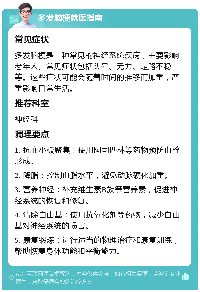 多发脑梗就医指南 常见症状 多发脑梗是一种常见的神经系统疾病，主要影响老年人。常见症状包括头晕、无力、走路不稳等。这些症状可能会随着时间的推移而加重，严重影响日常生活。 推荐科室 神经科 调理要点 1. 抗血小板聚集：使用阿司匹林等药物预防血栓形成。 2. 降脂：控制血脂水平，避免动脉硬化加重。 3. 营养神经：补充维生素B族等营养素，促进神经系统的恢复和修复。 4. 清除自由基：使用抗氧化剂等药物，减少自由基对神经系统的损害。 5. 康复锻炼：进行适当的物理治疗和康复训练，帮助恢复身体功能和平衡能力。