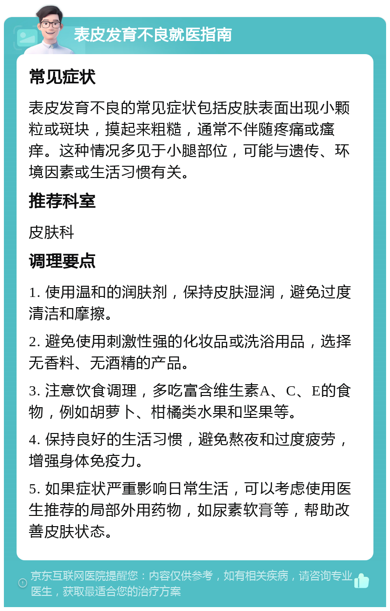 表皮发育不良就医指南 常见症状 表皮发育不良的常见症状包括皮肤表面出现小颗粒或斑块，摸起来粗糙，通常不伴随疼痛或瘙痒。这种情况多见于小腿部位，可能与遗传、环境因素或生活习惯有关。 推荐科室 皮肤科 调理要点 1. 使用温和的润肤剂，保持皮肤湿润，避免过度清洁和摩擦。 2. 避免使用刺激性强的化妆品或洗浴用品，选择无香料、无酒精的产品。 3. 注意饮食调理，多吃富含维生素A、C、E的食物，例如胡萝卜、柑橘类水果和坚果等。 4. 保持良好的生活习惯，避免熬夜和过度疲劳，增强身体免疫力。 5. 如果症状严重影响日常生活，可以考虑使用医生推荐的局部外用药物，如尿素软膏等，帮助改善皮肤状态。