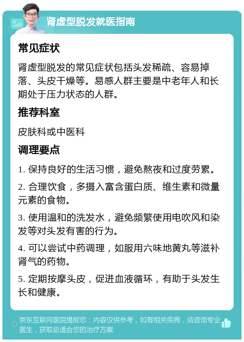 肾虚型脱发就医指南 常见症状 肾虚型脱发的常见症状包括头发稀疏、容易掉落、头皮干燥等。易感人群主要是中老年人和长期处于压力状态的人群。 推荐科室 皮肤科或中医科 调理要点 1. 保持良好的生活习惯，避免熬夜和过度劳累。 2. 合理饮食，多摄入富含蛋白质、维生素和微量元素的食物。 3. 使用温和的洗发水，避免频繁使用电吹风和染发等对头发有害的行为。 4. 可以尝试中药调理，如服用六味地黄丸等滋补肾气的药物。 5. 定期按摩头皮，促进血液循环，有助于头发生长和健康。