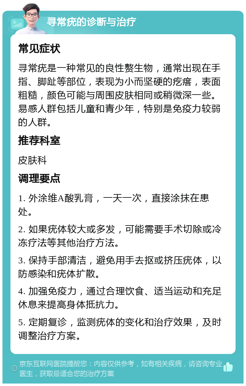 寻常疣的诊断与治疗 常见症状 寻常疣是一种常见的良性赘生物，通常出现在手指、脚趾等部位，表现为小而坚硬的疙瘩，表面粗糙，颜色可能与周围皮肤相同或稍微深一些。易感人群包括儿童和青少年，特别是免疫力较弱的人群。 推荐科室 皮肤科 调理要点 1. 外涂维A酸乳膏，一天一次，直接涂抹在患处。 2. 如果疣体较大或多发，可能需要手术切除或冷冻疗法等其他治疗方法。 3. 保持手部清洁，避免用手去抠或挤压疣体，以防感染和疣体扩散。 4. 加强免疫力，通过合理饮食、适当运动和充足休息来提高身体抵抗力。 5. 定期复诊，监测疣体的变化和治疗效果，及时调整治疗方案。